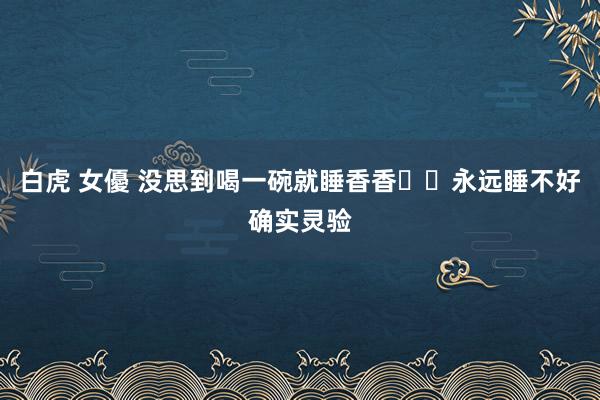 白虎 女優 没思到喝一碗就睡香香❗️永远睡不好确实灵验