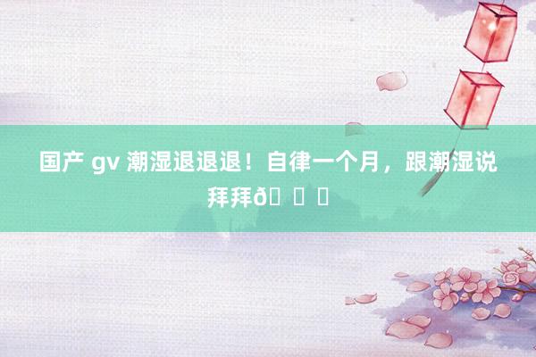 国产 gv 潮湿退退退!自律一个月,跟潮湿说拜拜👋
