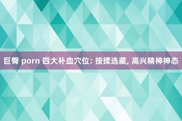 巨臀 porn 四大补血穴位: 按揉选藏, 高兴精神神态