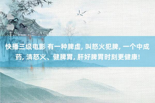 快播三级电影 有一种脾虚, 叫怒火犯脾, 一个中成药, 清怒火、健脾胃, 肝好脾胃时刻更健康!