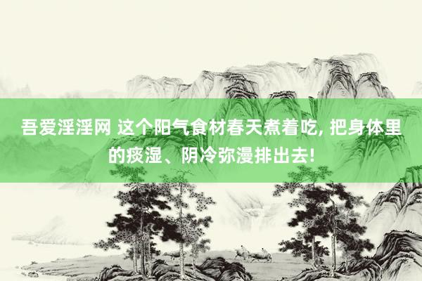 吾爱淫淫网 这个阳气食材春天煮着吃, 把身体里的痰湿、阴冷弥漫排出去!