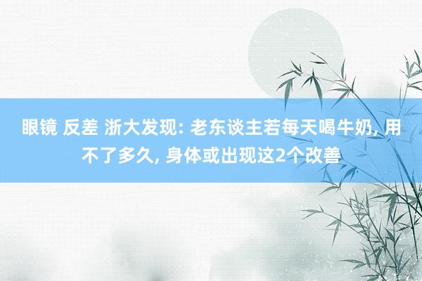 眼镜 反差 浙大发现: 老东谈主若每天喝牛奶, 用不了多久, 身体或出现这2个改善