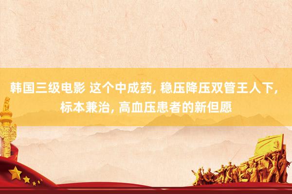 韩国三级电影 这个中成药, 稳压降压双管王人下, 标本兼治, 高血压患者的新但愿