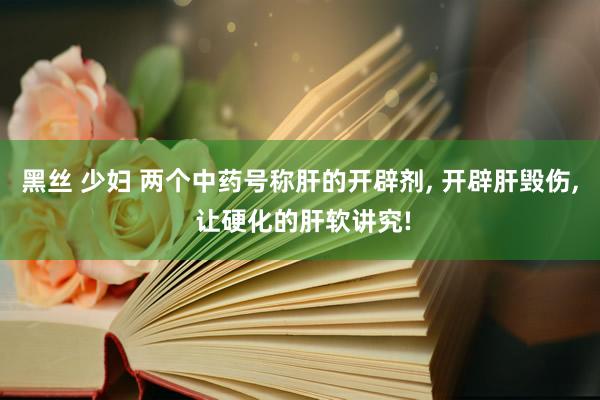 黑丝 少妇 两个中药号称肝的开辟剂, 开辟肝毁伤, 让硬化的肝软讲究!