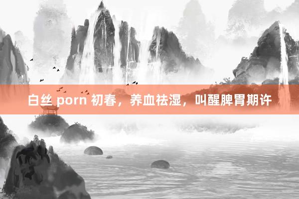 白丝 porn 初春,养血祛湿,叫醒脾胃期许