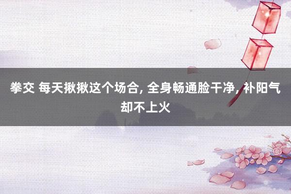 拳交 每天揪揪这个场合, 全身畅通脸干净, 补阳气却不上火