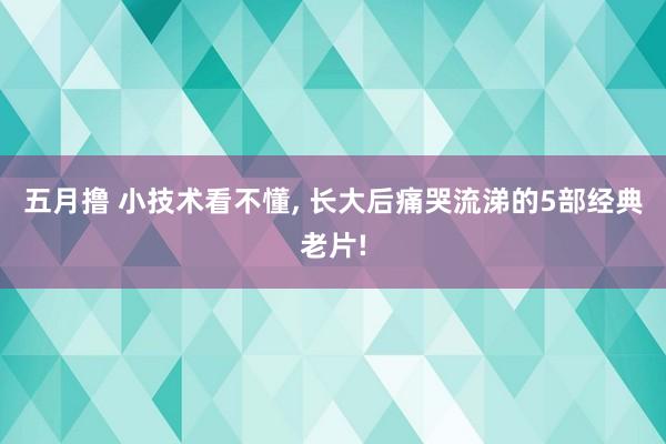 五月撸 小技术看不懂, 长大后痛哭流涕的5部经典老片!