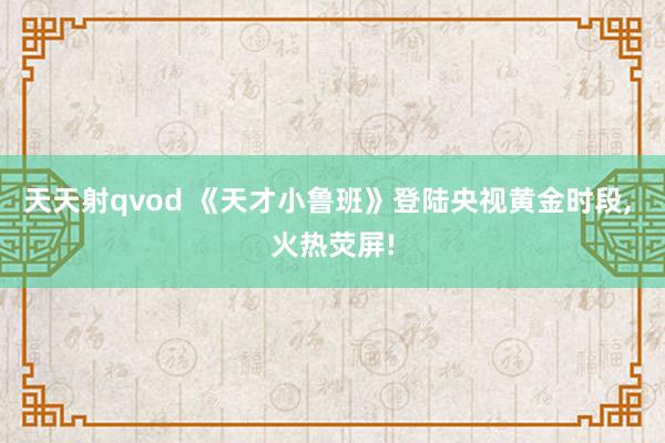 天天射qvod 《天才小鲁班》登陆央视黄金时段, 火热荧屏!