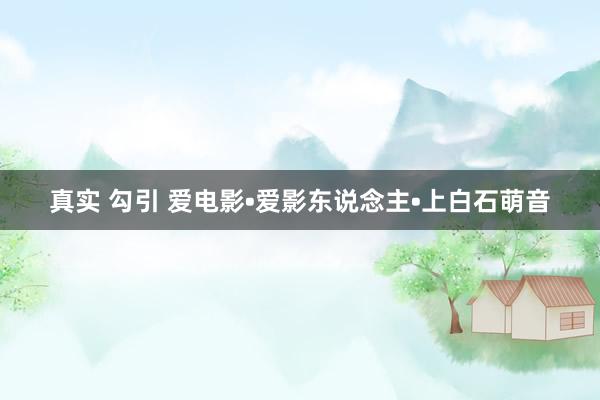真实 勾引 爱电影•爱影东说念主•上白石萌音