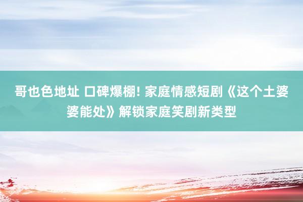 哥也色地址 口碑爆棚! 家庭情感短剧《这个土婆婆能处》解锁家庭笑剧新类型