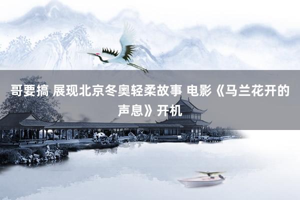 哥要搞 展现北京冬奥轻柔故事 电影《马兰花开的声息》开机
