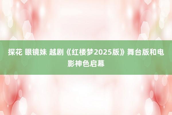 探花 眼镜妹 越剧《红楼梦2025版》舞台版和电影神色启幕