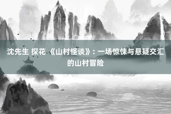 沈先生 探花 《山村怪谈》: 一场惊悚与悬疑交汇的山村冒险