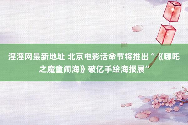 淫淫网最新地址 北京电影活命节将推出“《哪吒之魔童闹海》破亿手绘海报展”