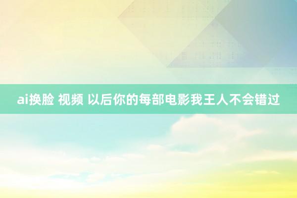 ai换脸 视频 以后你的每部电影我王人不会错过