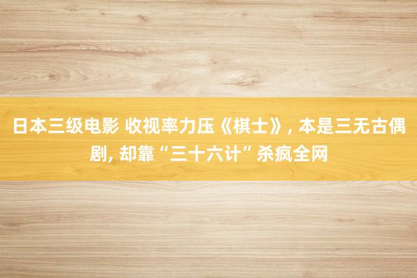 日本三级电影 收视率力压《棋士》, 本是三无古偶剧, 却靠“三十六计”杀疯全网