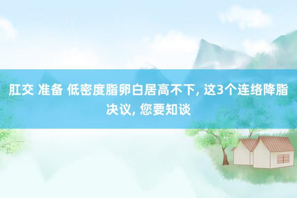 肛交 准备 低密度脂卵白居高不下, 这3个连络降脂决议, 您要知谈