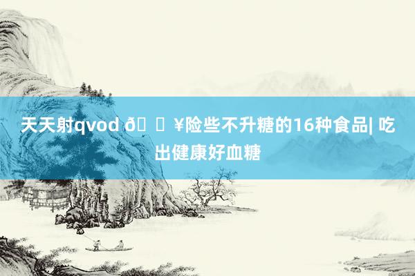天天射qvod 🔥险些不升糖的16种食品| 吃出健康好血糖