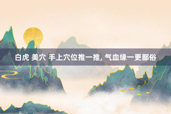 白虎 美穴 手上穴位推一推, 气血缘一更鄙俗