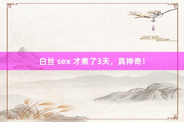 白丝 sex 才煮了3天，真神奇！
