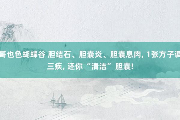 哥也色蝴蝶谷 胆结石、胆囊炎、胆囊息肉, 1张方子调三疾, 还你 “清洁” 胆囊!