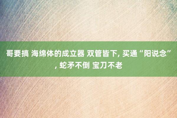 哥要搞 海绵体的成立器 双管皆下, 买通“阳说念”, 蛇矛不倒 宝刀不老