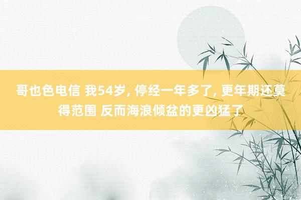 哥也色电信 我54岁, 停经一年多了, 更年期还莫得范围 反而海浪倾盆的更凶猛了