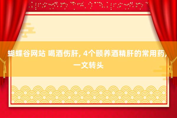 蝴蝶谷网站 喝酒伤肝, 4个颐养酒精肝的常用药, 一文转头