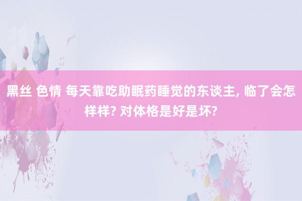 黑丝 色情 每天靠吃助眠药睡觉的东谈主, 临了会怎样样? 对体格是好是坏?