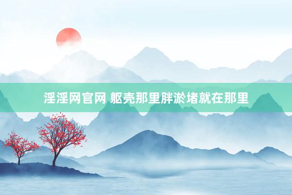 淫淫网官网 躯壳那里胖淤堵就在那里