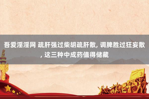 吾爱淫淫网 疏肝强过柴胡疏肝散, 调脾胜过狂妄散, 这三种中成药值得储藏
