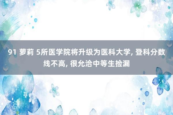 91 萝莉 5所医学院将升级为医科大学, 登科分数线不高, 很允洽中等生捡漏