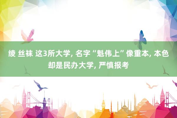 绫 丝袜 这3所大学, 名字“魁伟上”像重本, 本色却是民办大学, 严慎报考