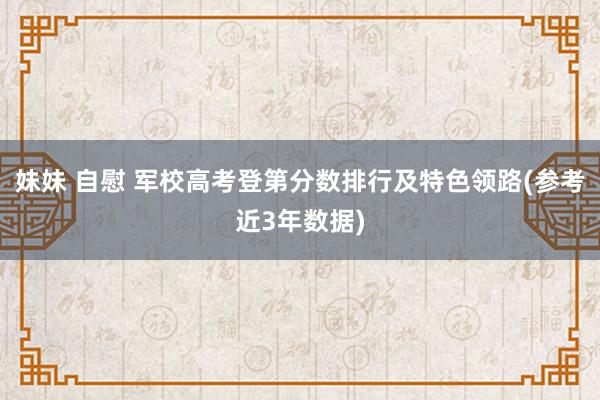 妹妹 自慰 军校高考登第分数排行及特色领路(参考近3年数据)