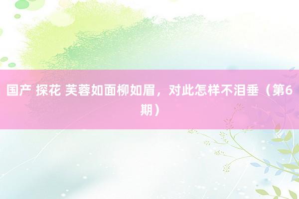 国产 探花 芙蓉如面柳如眉，对此怎样不泪垂（第6期）