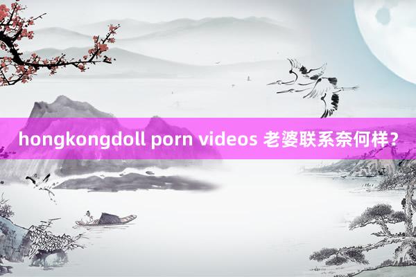 hongkongdoll porn videos 老婆联系奈何样？
