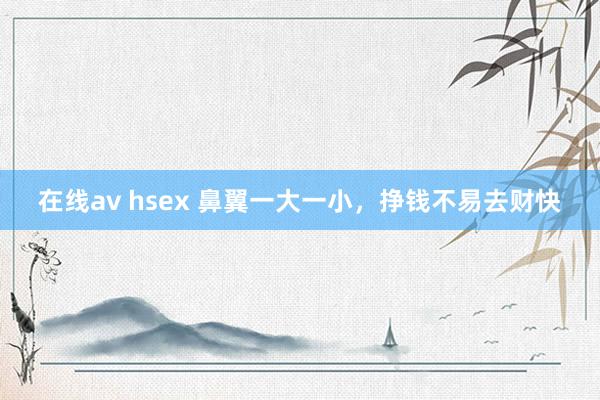 在线av hsex 鼻翼一大一小，挣钱不易去财快