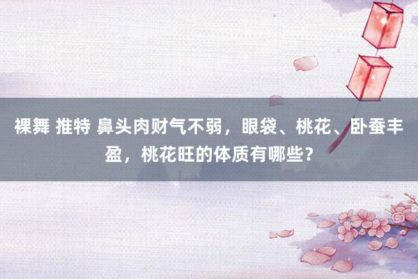 裸舞 推特 鼻头肉财气不弱，眼袋、桃花、卧蚕丰盈，桃花旺的体质有哪些？