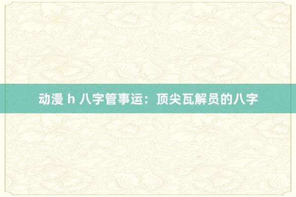 动漫 h 八字管事运：顶尖瓦解员的八字