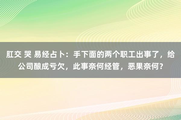 肛交 哭 易经占卜：手下面的两个职工出事了，给公司酿成亏欠，此事奈何经管，恶果奈何？