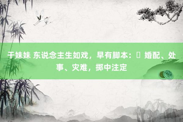 干妹妹 东说念主生如戏，早有脚本：​婚配、处事、灾难，掷中注定