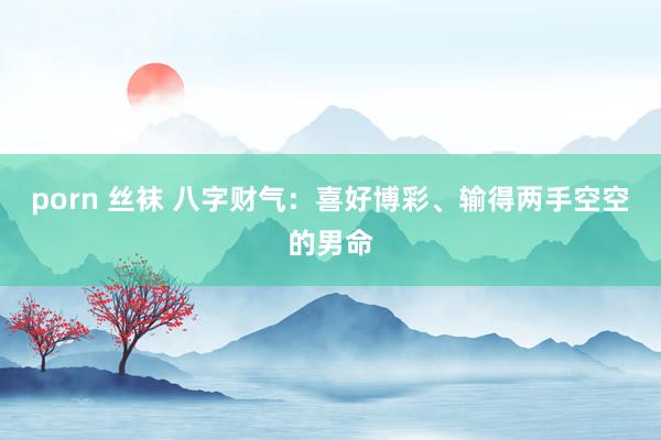 porn 丝袜 八字财气：喜好博彩、输得两手空空的男命