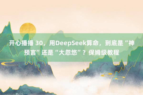 开心播播 30，用DeepSeek算命，到底是“神预言”还是“大忽悠”？保姆级教程