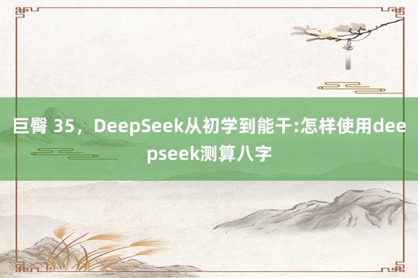 巨臀 35，DeepSeek从初学到能干:怎样使用deepseek测算八字