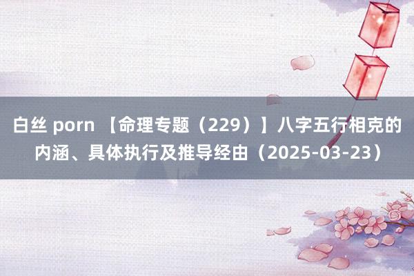白丝 porn 【命理专题（229）】八字五行相克的内涵、具体执行及推导经由（2025-03-23）