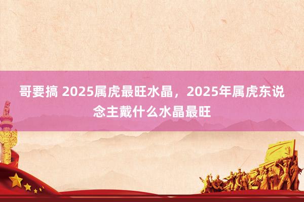 哥要搞 2025属虎最旺水晶，2025年属虎东说念主戴什么水晶最旺