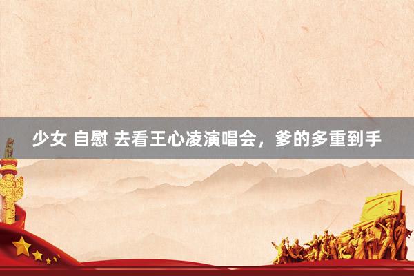 少女 自慰 去看王心凌演唱会，爹的多重到手