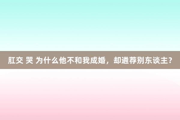 肛交 哭 为什么他不和我成婚，却遴荐别东谈主？