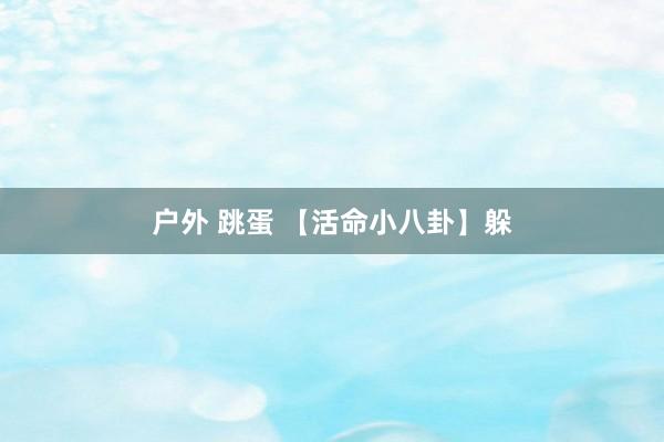 户外 跳蛋 【活命小八卦】躲