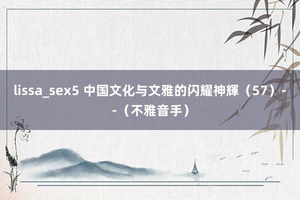 lissa_sex5 中国文化与文雅的闪耀神輝（57）--（不雅音手）